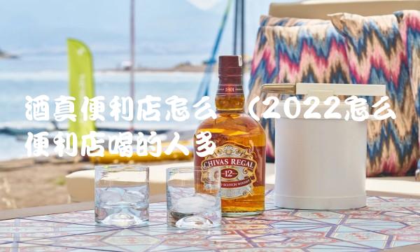 酒真便利店怎么样(2022怎么样便利店喝的人多吗