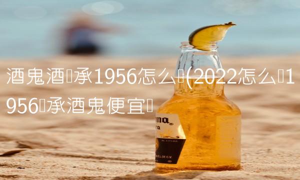 酒鬼酒传承1956怎么样(2022怎么样1956传承酒鬼便宜吗