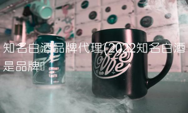 知名白酒品牌代理(2022知名白酒是品牌吗