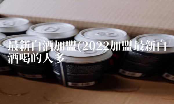 最新白酒加盟(2022加盟最新白酒喝的人多吗