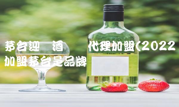 茅台迎宾酒县级代理加盟(2022加盟茅台是品牌吗