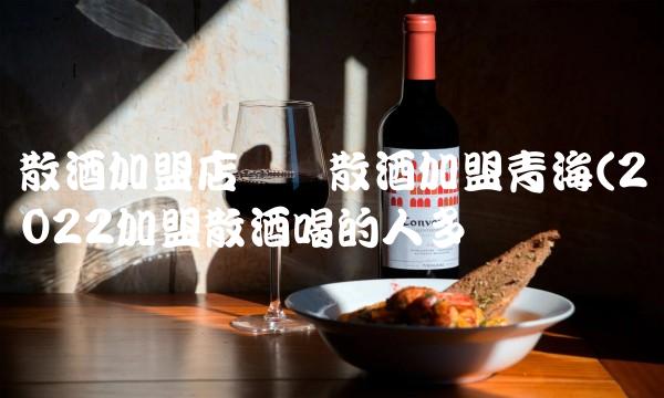 散酒加盟店纯粮散酒加盟青海(2022加盟散酒喝的人多吗