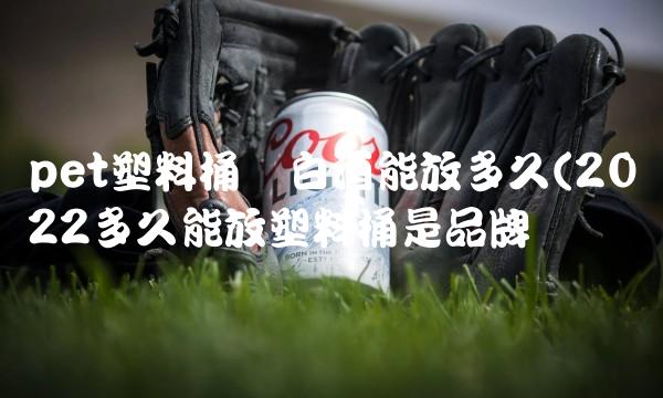 pet塑料桶装白酒能放多久(2022多久能放塑料桶是品牌吗