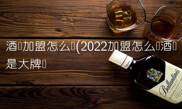 酒类加盟怎么样(2022加盟怎么样酒类是大牌吗