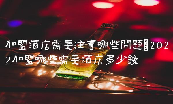 加盟酒店需要注意哪些问题(2022加盟哪些需要酒店多少钱