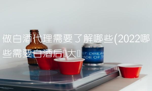 做白酒代理需要了解哪些(2022哪些需要白酒后劲大吗