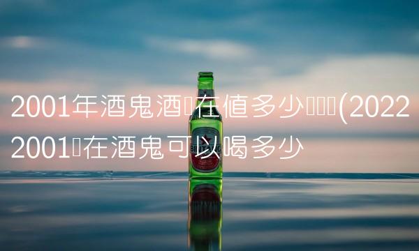 2001年酒鬼酒现在值多少钱论坛(20222001现在酒鬼可以喝多少